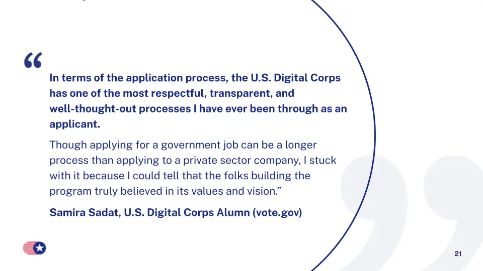 In terms of the application process, the U.S. Digital Corps has one of the most respectful, transparent, and well-thought-out processes I have ever been through as an applicant. Though applying for a government job can be a longer process than applying to a private sector company, I stuck with it because I could tell that the folks building the program truly believed in its values and vision.”Samira Sadat, U.S. Digital Corps Alumn (vote.gov)